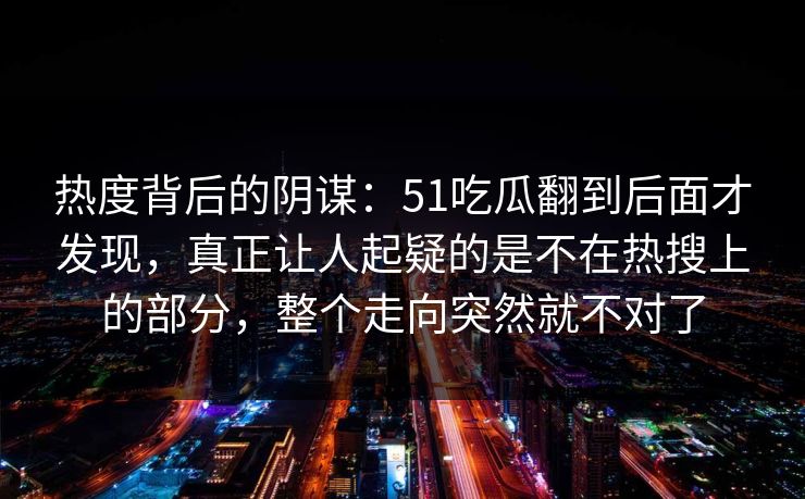 热度背后的阴谋：51吃瓜翻到后面才发现，真正让人起疑的是不在热搜上的部分，整个走向突然就不对了