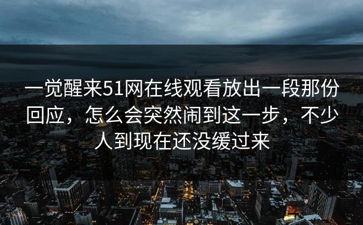 一觉醒来51网在线观看放出一段那份回应,怎么会突然闹到这一步,不少人到现在还没缓过来