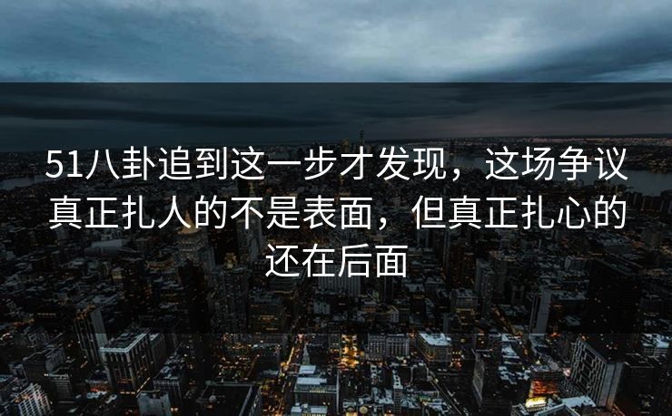 51八卦追到这一步才发现，这场争议真正扎人的不是表面，但真正扎心的还在后面