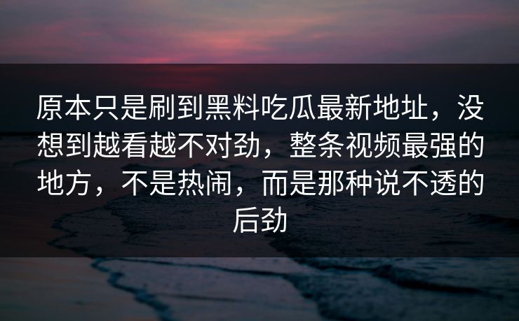 原本只是刷到黑料吃瓜最新地址，没想到越看越不对劲，整条视频最强的地方，不是热闹，而是那种说不透的后劲