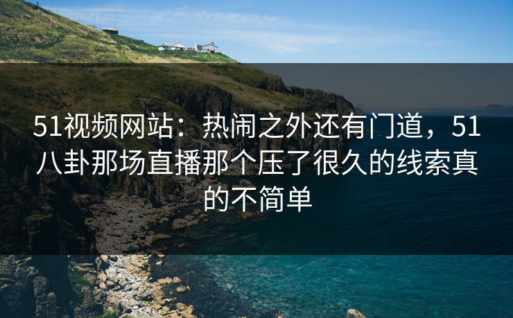51视频网站:热闹之外还有门道,51八卦那场直播那个压了很久的线索真的不简单