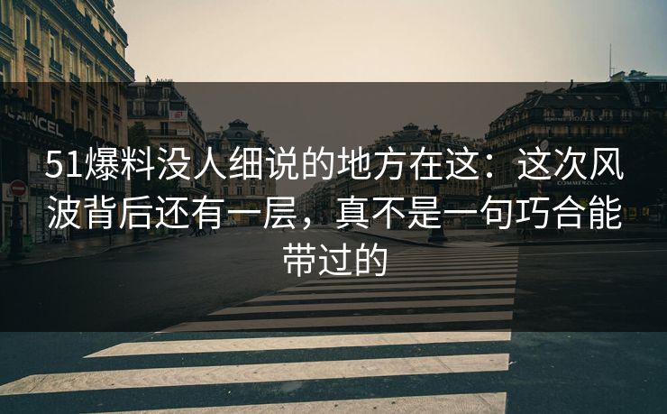 51爆料没人细说的地方在这:这次风波背后还有一层,真不是一句巧合能带过的