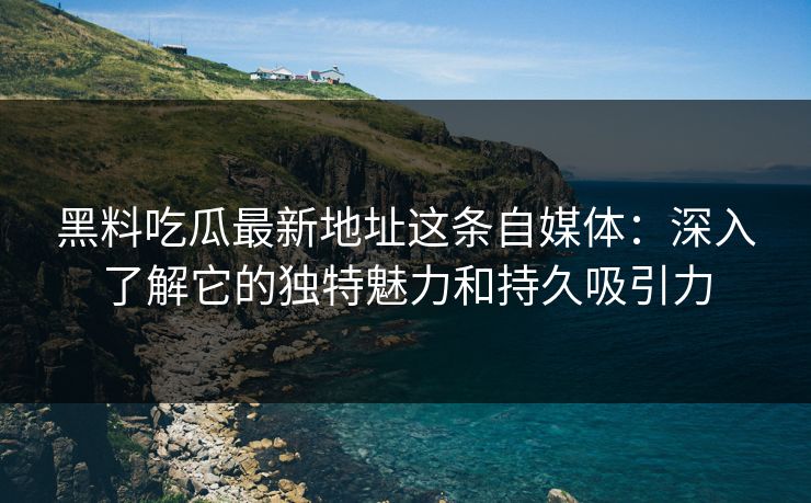 黑料吃瓜最新地址这条自媒体：深入了解它的独特魅力和持久吸引力