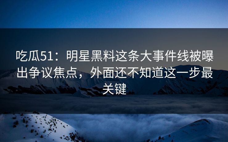 吃瓜51：明星黑料这条大事件线被曝出争议焦点，外面还不知道这一步最关键