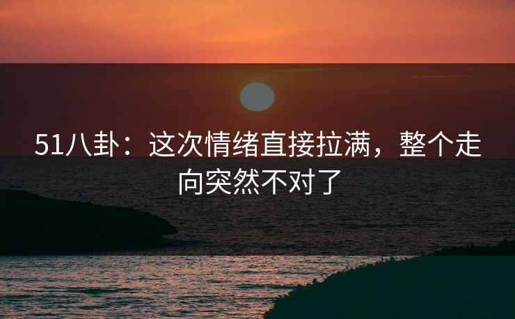 51八卦：这次情绪直接拉满，整个走向突然不对了