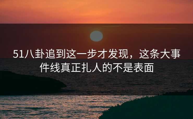 51八卦追到这一步才发现，这条大事件线真正扎人的不是表面