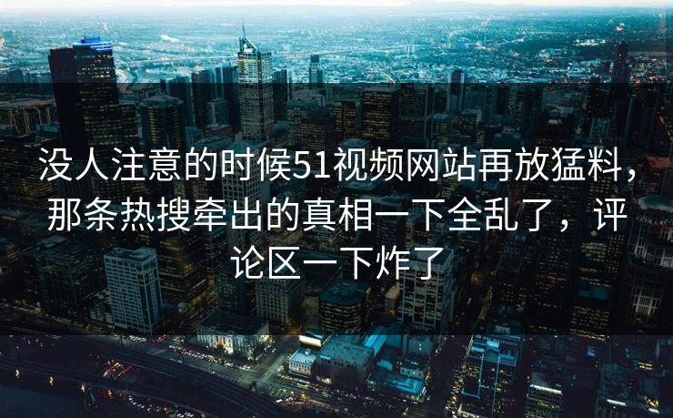 没人注意的时候51视频网站再放猛料，那条热搜牵出的真相一下全乱了，评论区一下炸了