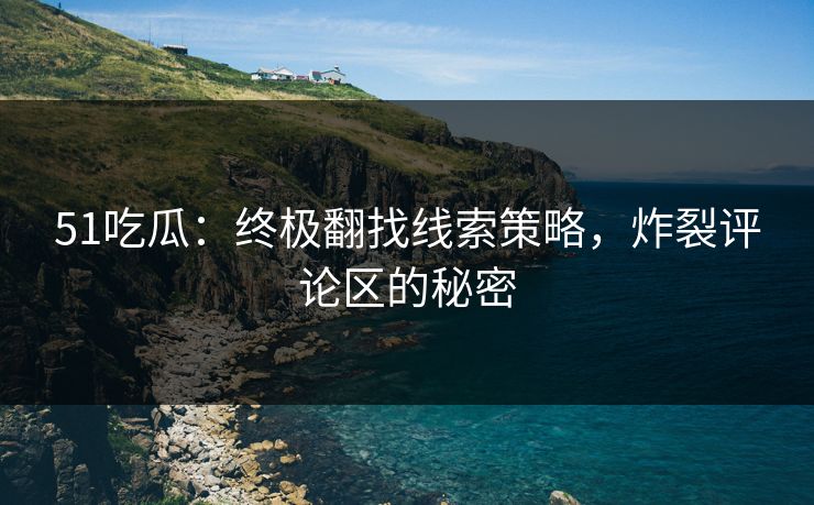 51吃瓜：终极翻找线索策略，炸裂评论区的秘密