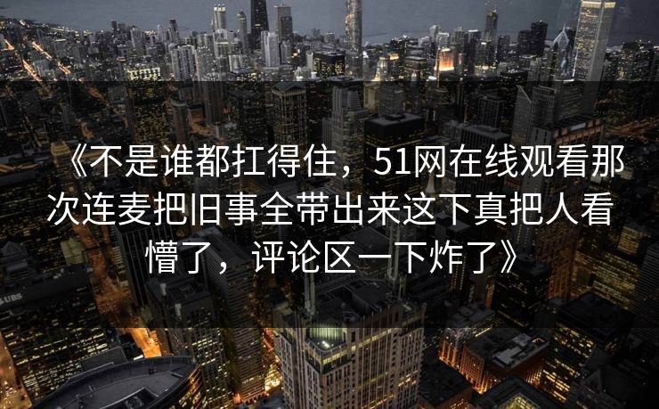 《不是谁都扛得住，51网在线观看那次连麦把旧事全带出来这下真把人看懵了，评论区一下炸了》