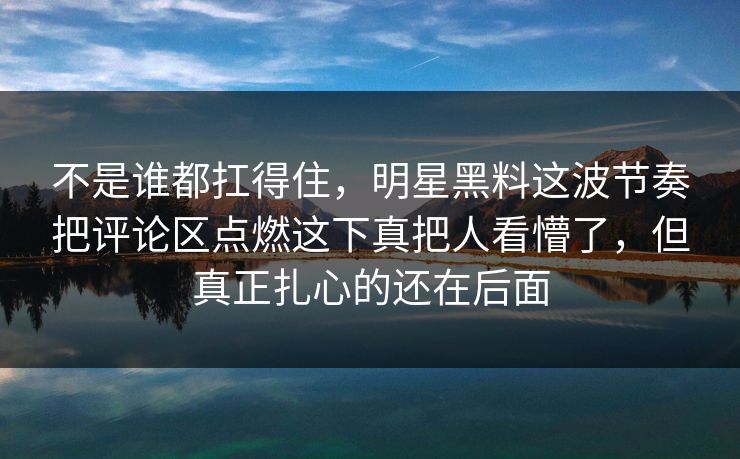 不是谁都扛得住，明星黑料这波节奏把评论区点燃这下真把人看懵了，但真正扎心的还在后面