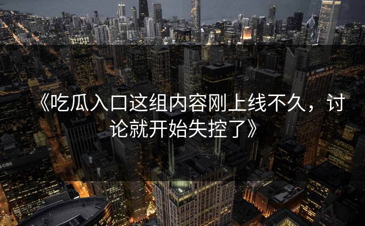 《吃瓜入口这组内容刚上线不久，讨论就开始失控了》