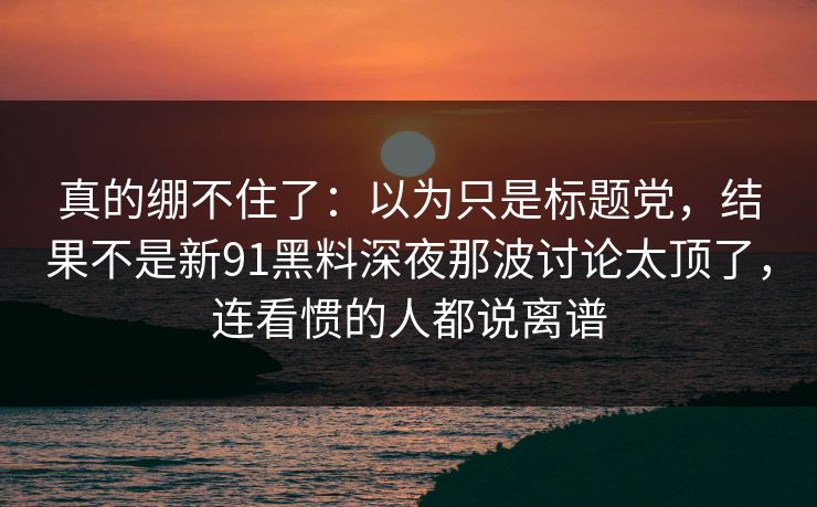 真的绷不住了：以为只是标题党，结果不是新91黑料深夜那波讨论太顶了，连看惯的人都说离谱