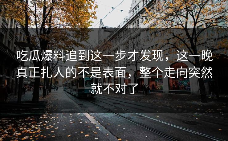 吃瓜爆料追到这一步才发现，这一晚真正扎人的不是表面，整个走向突然就不对了
