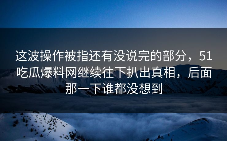 这波操作被指还有没说完的部分，51吃瓜爆料网继续往下扒出真相，后面那一下谁都没想到