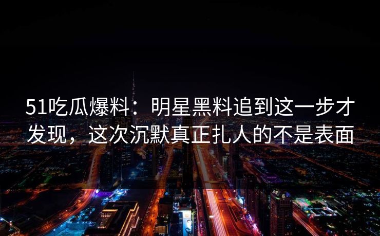 51吃瓜爆料：明星黑料追到这一步才发现，这次沉默真正扎人的不是表面