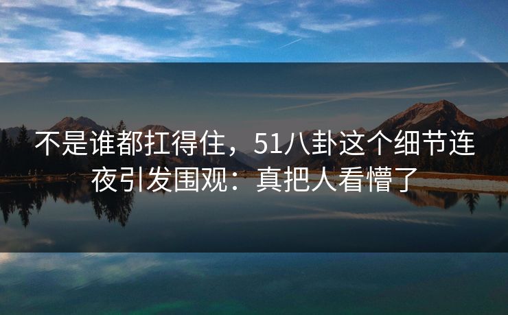不是谁都扛得住，51八卦这个细节连夜引发围观：真把人看懵了