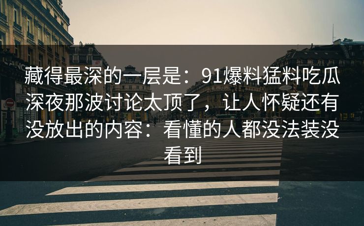 藏得最深的一层是：91爆料猛料吃瓜深夜那波讨论太顶了，让人怀疑还有没放出的内容：看懂的人都没法装没看到