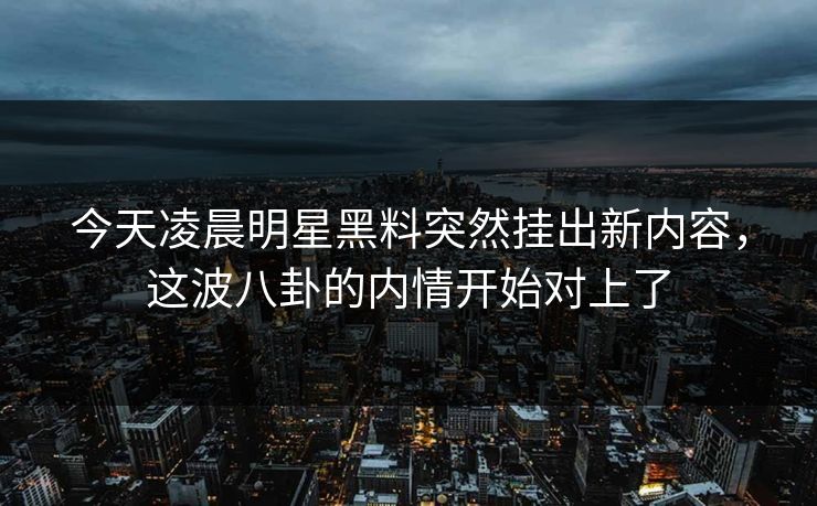 今天凌晨明星黑料突然挂出新内容，这波八卦的内情开始对上了