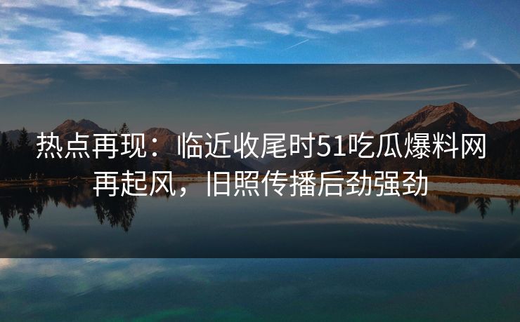 热点再现：临近收尾时51吃瓜爆料网再起风，旧照传播后劲强劲