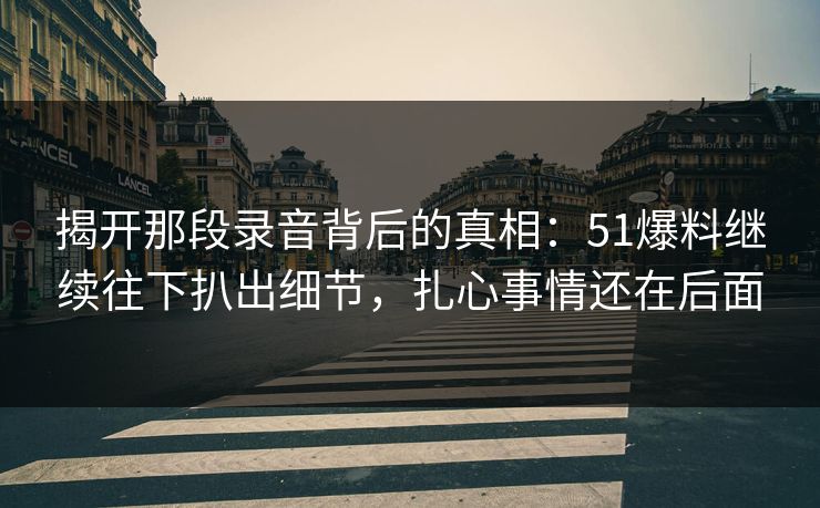 揭开那段录音背后的真相：51爆料继续往下扒出细节，扎心事情还在后面