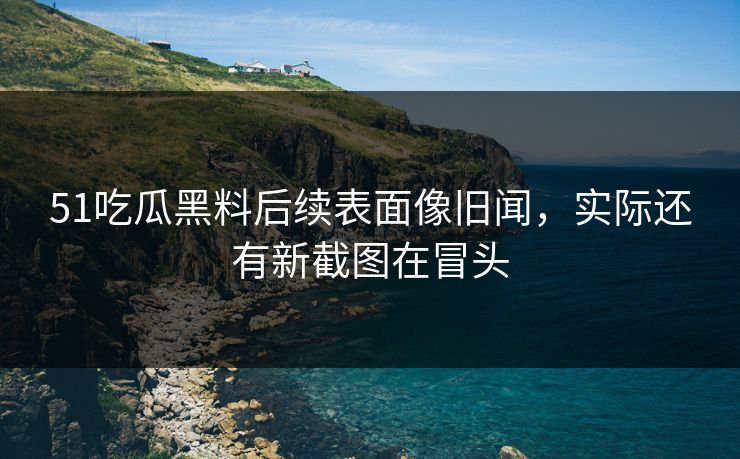 51吃瓜黑料后续表面像旧闻,实际还有新截图在冒头