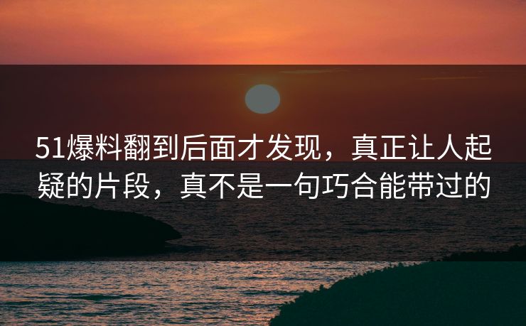 51爆料翻到后面才发现，真正让人起疑的片段，真不是一句巧合能带过的