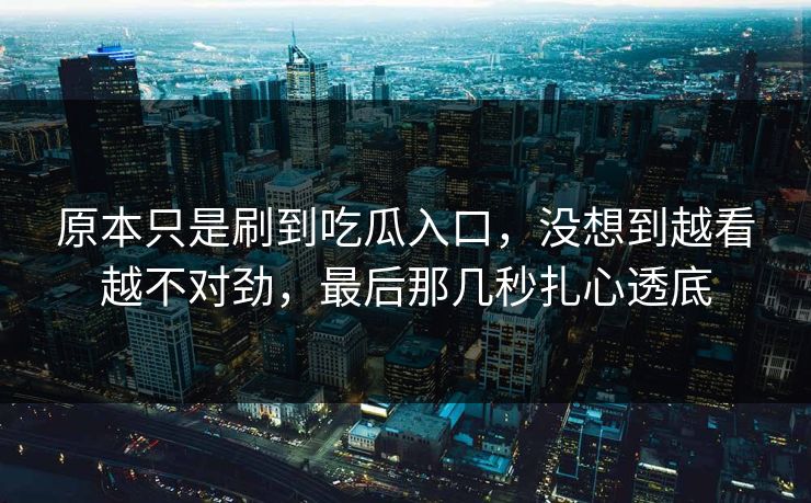 原本只是刷到吃瓜入口,没想到越看越不对劲,最后那几秒扎心透底