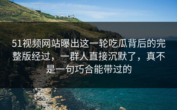 51视频网站曝出这一轮吃瓜背后的完整版经过，一群人直接沉默了，真不是一句巧合能带过的