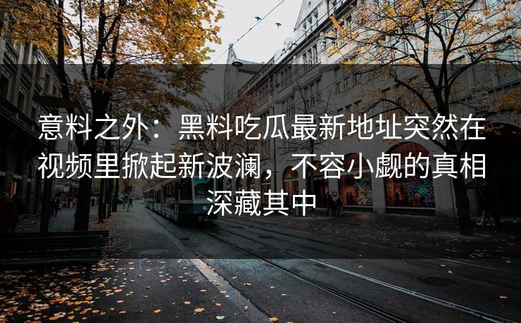 意料之外：黑料吃瓜最新地址突然在视频里掀起新波澜，不容小觑的真相深藏其中
