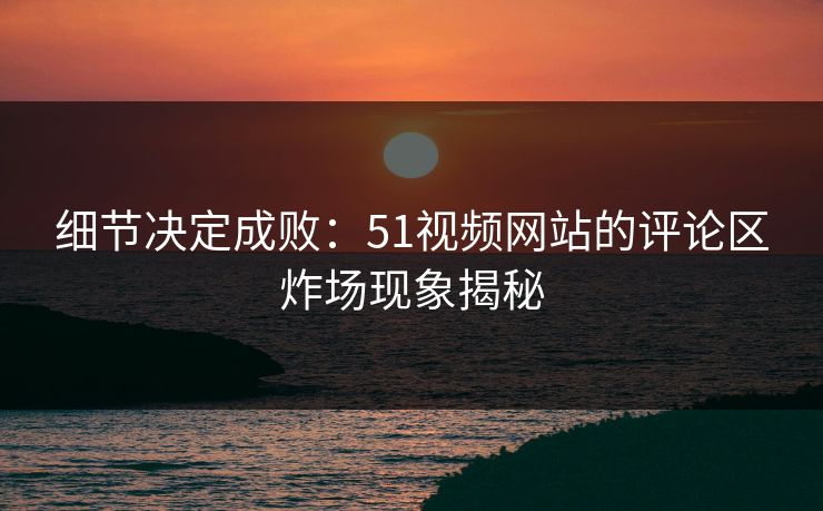 细节决定成败：51视频网站的评论区炸场现象揭秘
