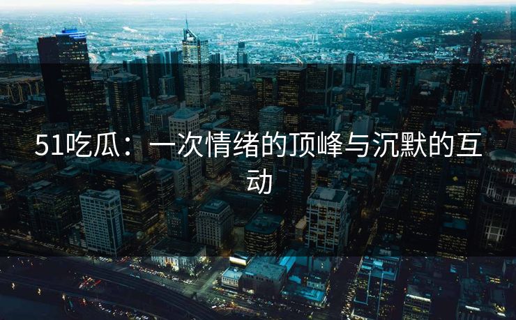 51吃瓜：一次情绪的顶峰与沉默的互动