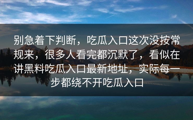 别急着下判断，吃瓜入口这次没按常规来，很多人看完都沉默了，看似在讲黑料吃瓜入口最新地址，实际每一步都绕不开吃瓜入口