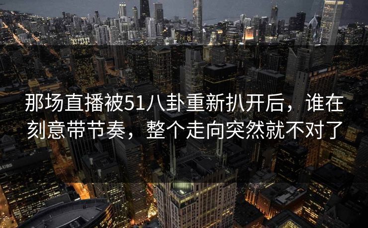 那场直播被51八卦重新扒开后，谁在刻意带节奏，整个走向突然就不对了
