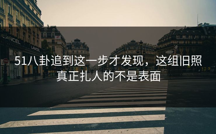 51八卦追到这一步才发现，这组旧照真正扎人的不是表面