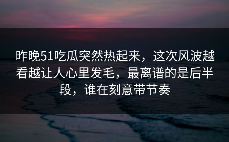 昨晚51吃瓜突然热起来，这次风波越看越让人心里发毛，最离谱的是后半段，谁在刻意带节奏