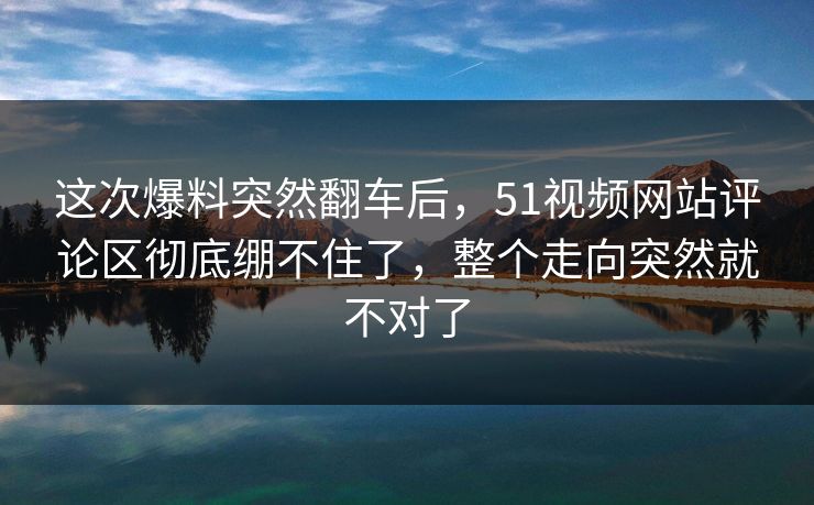 这次爆料突然翻车后,51视频网站评论区彻底绷不住了,整个走向突然就不对了
