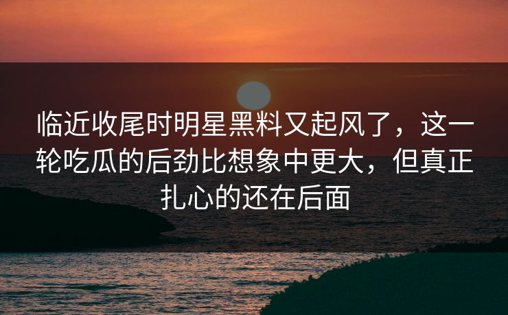 临近收尾时明星黑料又起风了，这一轮吃瓜的后劲比想象中更大，但真正扎心的还在后面