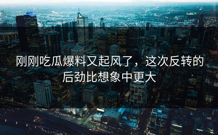 刚刚吃瓜爆料又起风了,这次反转的后劲比想象中更大