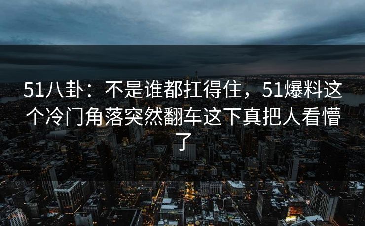 51八卦：不是谁都扛得住，51爆料这个冷门角落突然翻车这下真把人看懵了