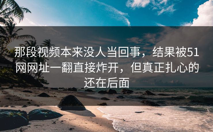 那段视频本来没人当回事,结果被51网网址一翻直接炸开,但真正扎心的还在后面