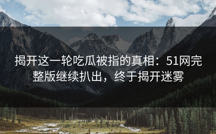 揭开这一轮吃瓜被指的真相:51网完整版继续扒出,终于揭开迷雾