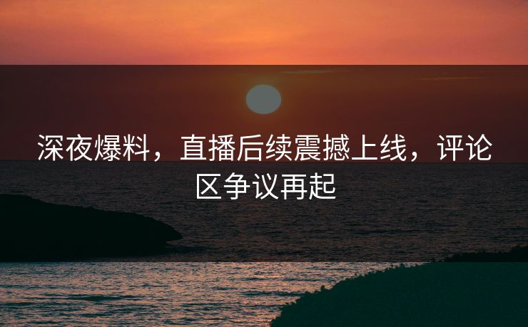 深夜爆料，直播后续震撼上线，评论区争议再起