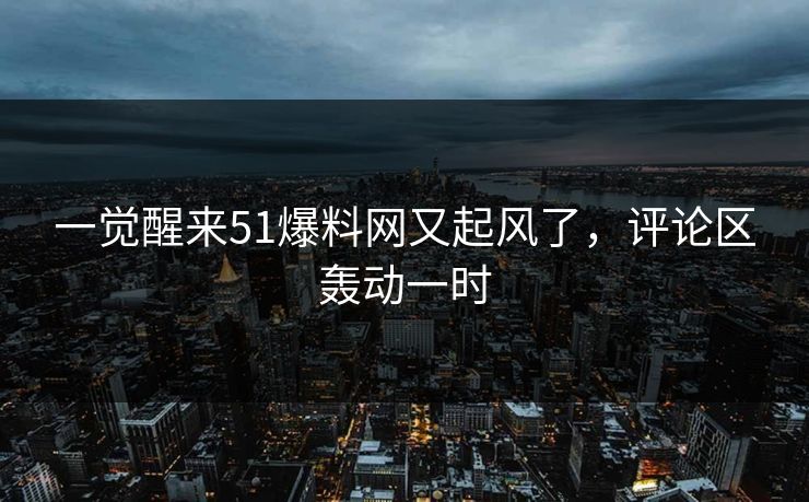 一觉醒来51爆料网又起风了，评论区轰动一时
