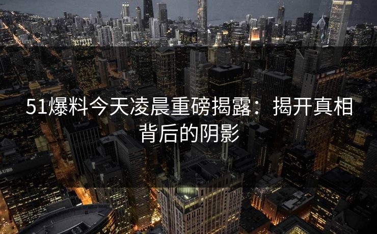 51爆料今天凌晨重磅揭露：揭开真相背后的阴影