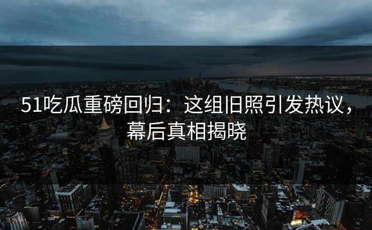51吃瓜重磅回归：这组旧照引发热议，幕后真相揭晓