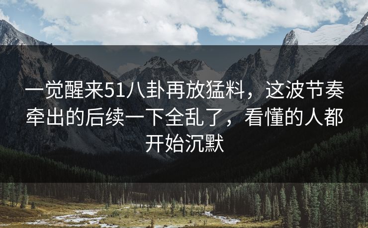 一觉醒来51八卦再放猛料,这波节奏牵出的后续一下全乱了,看懂的人都开始沉默