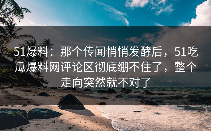 51爆料：那个传闻悄悄发酵后，51吃瓜爆料网评论区彻底绷不住了，整个走向突然就不对了