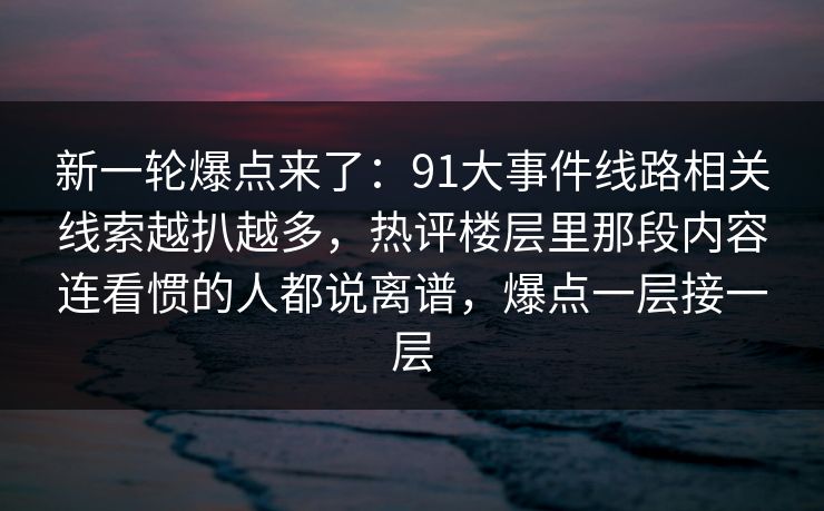 新一轮爆点来了:91大事件线路相关线索越扒越多,热评楼层里那段内容连看惯的人都说离谱,爆点一层接一层 新一轮爆点来了:91大事件线路相关线索越扒越多,热评楼层里那段内容连看惯的人都说离谱,爆点一层接一层
